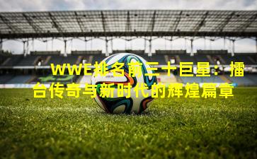 WWE排名前三十巨星：擂台传奇与新时代的辉煌篇章