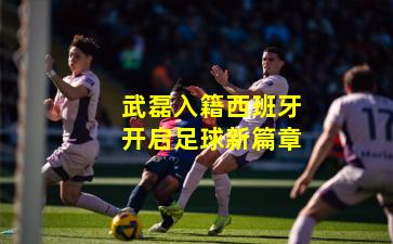 武磊入籍西班牙开启足球新篇章