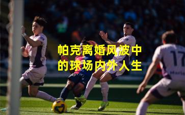 帕克离婚风波中的球场内外人生