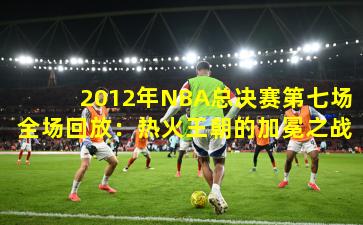 2012年NBA总决赛第七场全场回放:热火王朝的加冕之战