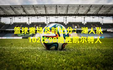 篮球赛场及时比分:湖人队102比98险胜凯尔特人