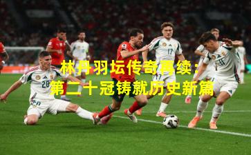  林丹羽坛传奇再续：第二十冠铸就历史新篇